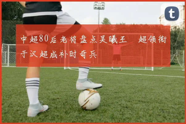中超80后老将盘点吴曦王燊超领衔于汉超成补时奇兵