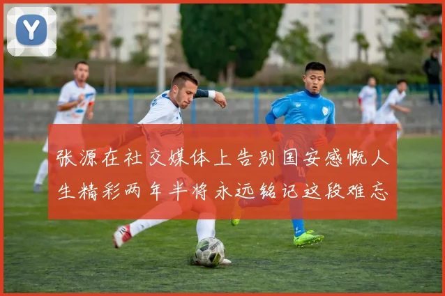 张源在社交媒体上告别国安感慨人生精彩两年半将永远铭记这段难忘故事