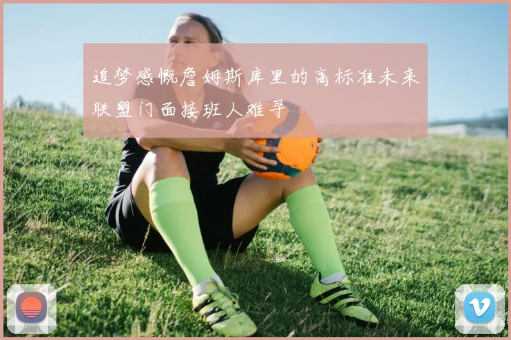 追梦感慨詹姆斯库里的高标准未来联盟门面接班人难寻