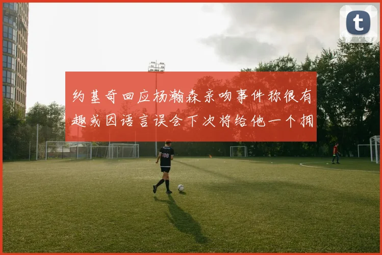约基奇回应杨瀚森亲吻事件称很有趣或因语言误会下次将给他一个拥抱