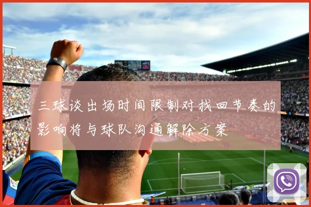 三球谈出场时间限制对找回节奏的影响将与球队沟通解除方案