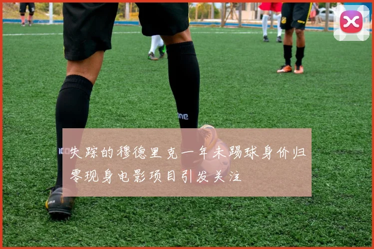 失踪的穆德里克一年未踢球身价归零现身电影项目引发关注