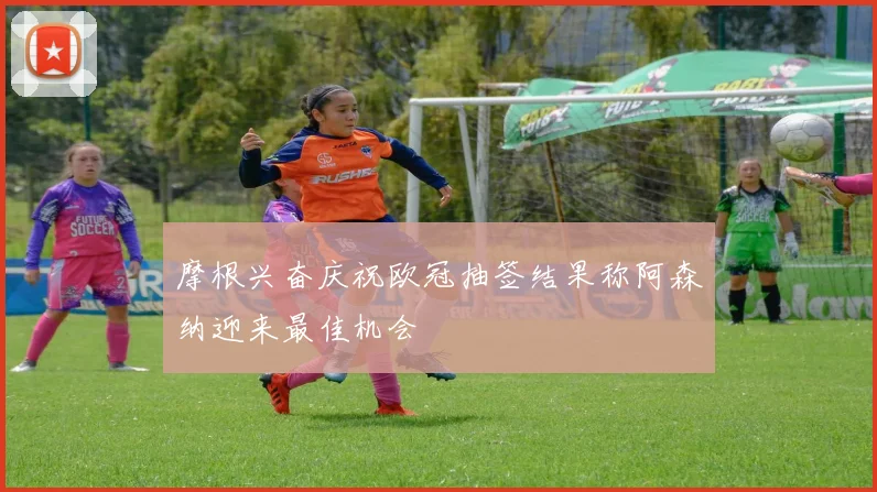 摩根兴奋庆祝欧冠抽签结果称阿森纳迎来最佳机会