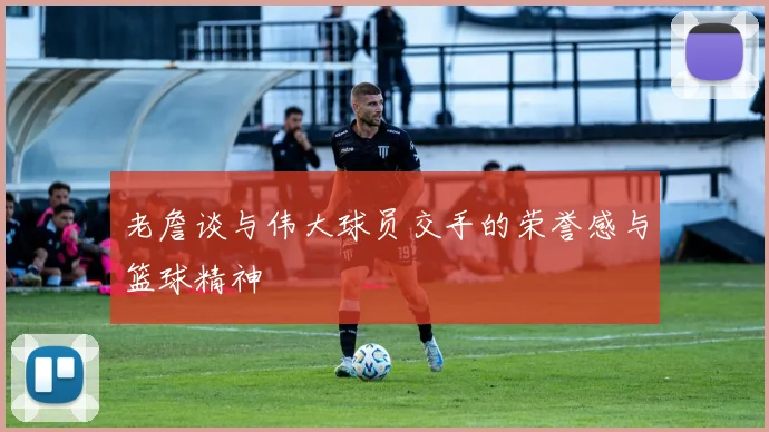 老詹谈与伟大球员交手的荣誉感与篮球精神