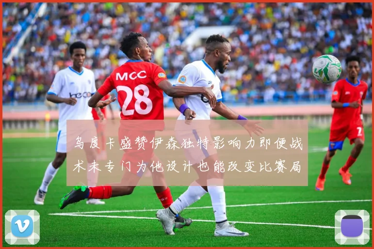 乌度卡盛赞伊森独特影响力即便战术未专门为他设计也能改变比赛局势