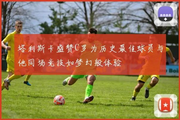 塔利斯卡盛赞C罗为历史最佳球员与他同场竞技如梦幻般体验