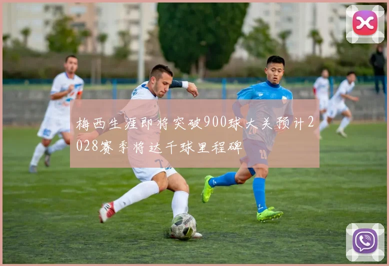 梅西生涯即将突破900球大关预计2028赛季将达千球里程碑