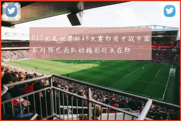 U17女足世界杯18决赛即将开战中国队对阵巴西队的精彩对决在即