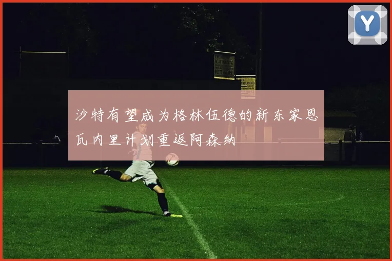 沙特有望成为格林伍德的新东家恩瓦内里计划重返阿森纳