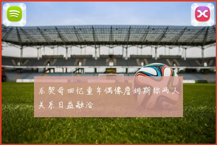 东契奇回忆童年偶像詹姆斯称两人关系日益融洽