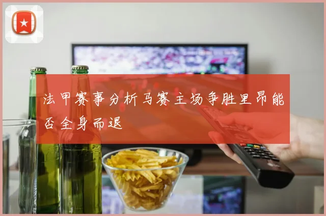 法甲赛事分析马赛主场争胜里昂能否全身而退