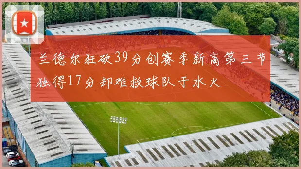 兰德尔狂砍39分创赛季新高第三节独得17分却难救球队于水火