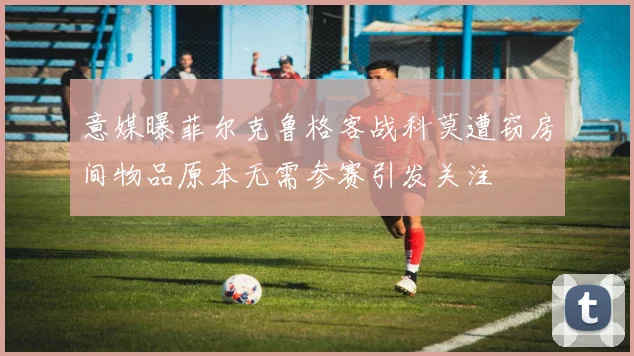 意媒曝菲尔克鲁格客战科莫遭窃房间物品原本无需参赛引发关注
